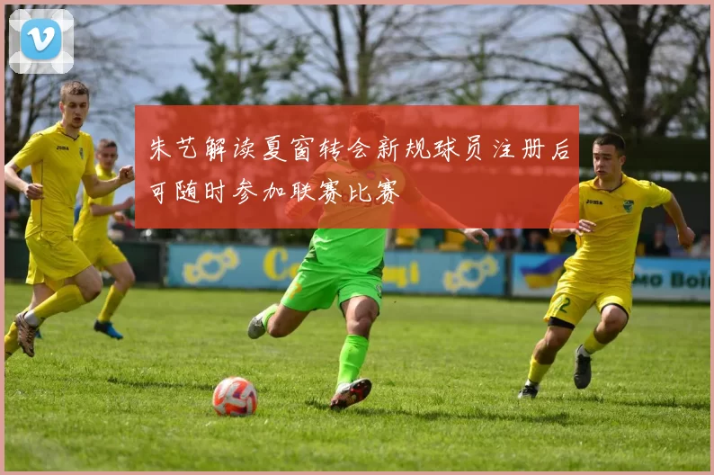 朱艺解读夏窗转会新规球员注册后可随时参加联赛比赛