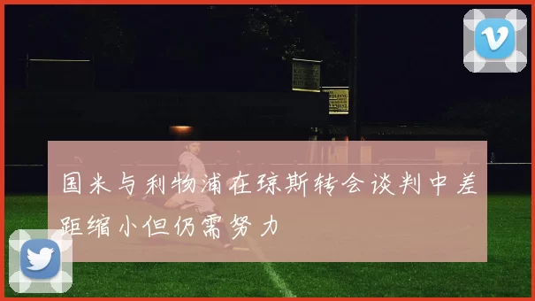 国米与利物浦在琼斯转会谈判中差距缩小但仍需努力