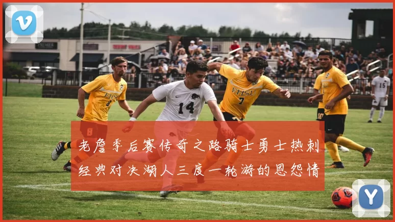 老詹季后赛传奇之路骑士勇士热刺经典对决湖人三度一轮游的恩怨情仇