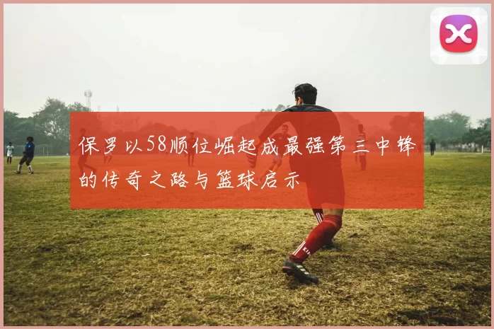 保罗以58顺位崛起成最强第三中锋的传奇之路与篮球启示