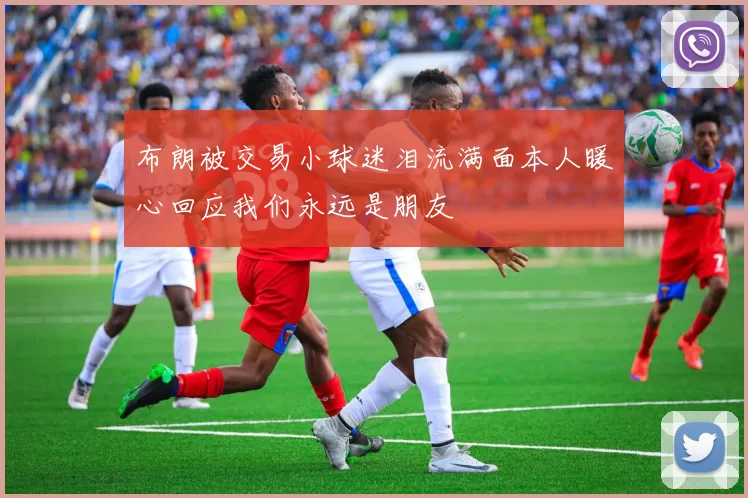 布朗被交易小球迷泪流满面本人暖心回应我们永远是朋友