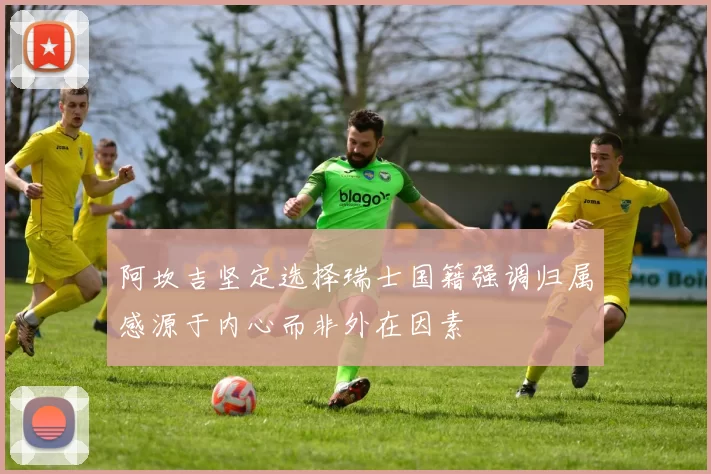 阿坎吉坚定选择瑞士国籍强调归属感源于内心而非外在因素