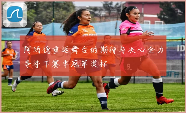阿玛德重返舞台的期待与决心全力争夺下赛季冠军奖杯