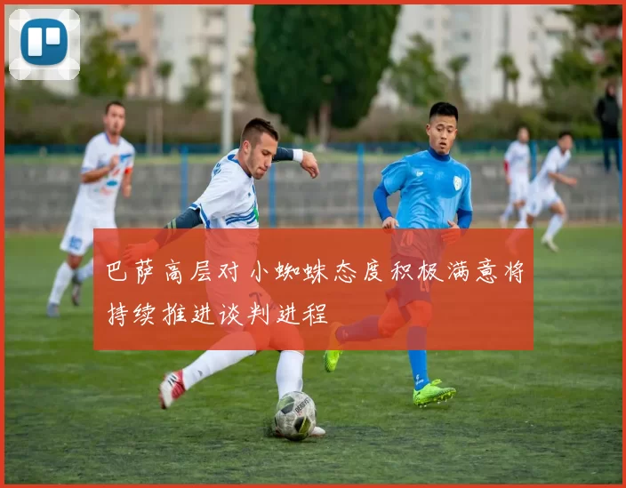 巴萨高层对小蜘蛛态度积极满意将持续推进谈判进程