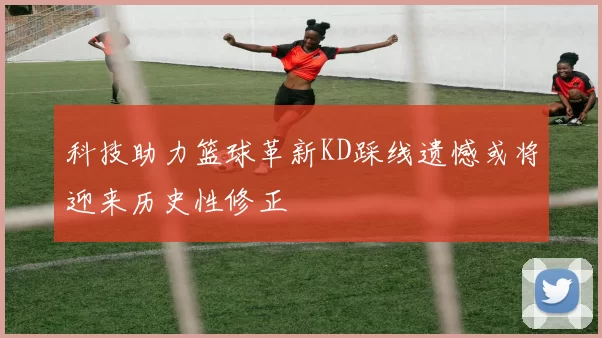 科技助力篮球革新KD踩线遗憾或将迎来历史性修正