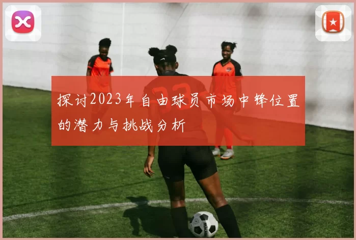 探讨2023年自由球员市场中锋位置的潜力与挑战分析