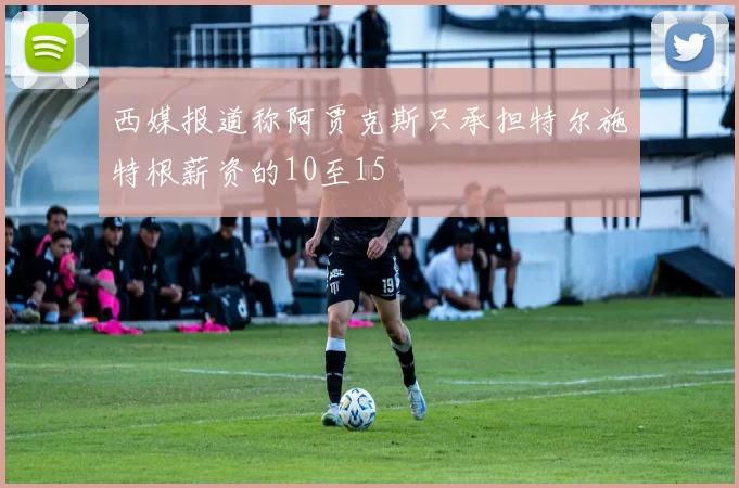西媒报道称阿贾克斯只承担特尔施特根薪资的10至15