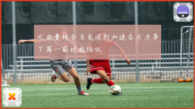 尤尔曼转会马竞谈判加速各方力争下周一前达成协议