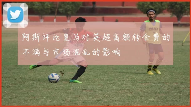 阿斯评论皇马对英超高额转会费的不满与市场混乱的影响