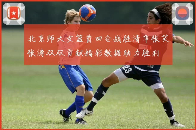 北京师大女篮首回合战胜清华张笑张涛双双贡献精彩数据助力胜利