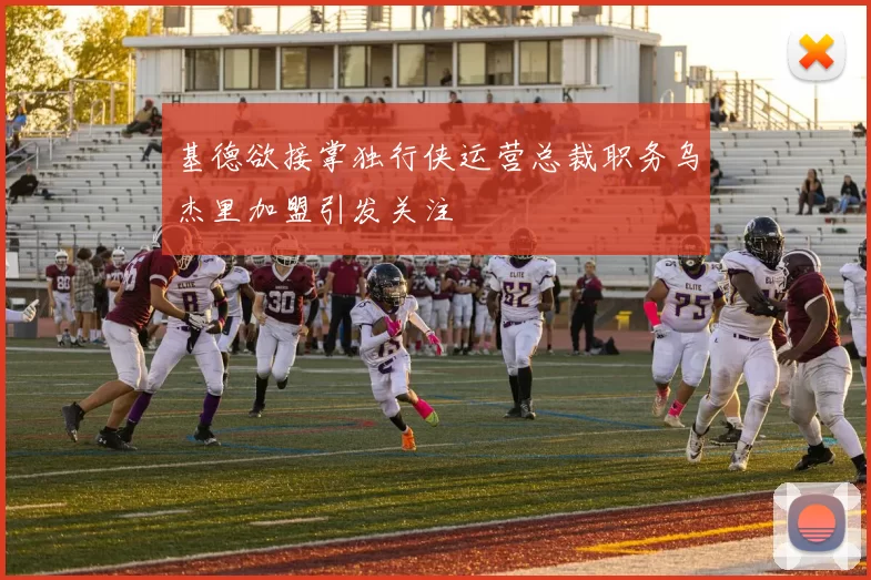 基德欲接掌独行侠运营总裁职务乌杰里加盟引发关注