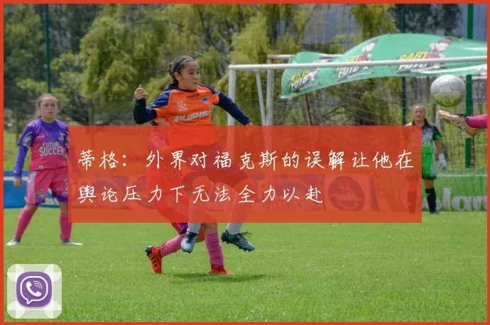 蒂格：外界对福克斯的误解让他在舆论压力下无法全力以赴