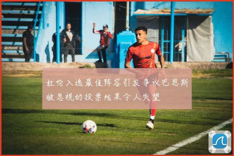 杜伦入选最佳阵容引发争议巴恩斯被忽视的投票结果令人失望