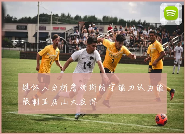 媒体人分析詹姆斯防守能力认为能限制亚历山大发挥