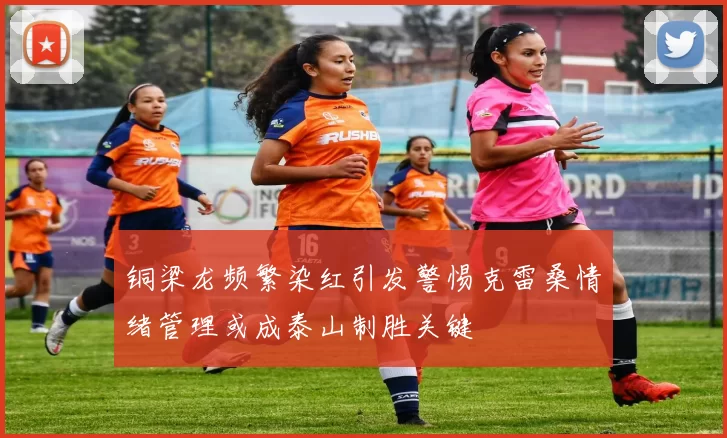 铜梁龙频繁染红引发警惕克雷桑情绪管理或成泰山制胜关键