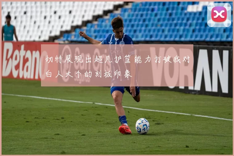 切特展现出超凡护筐能力打破我对白人大个的刻板印象