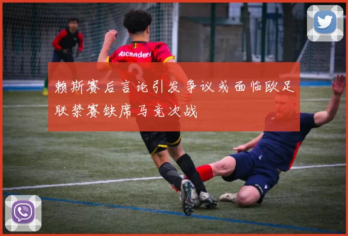 赖斯赛后言论引发争议或面临欧足联禁赛缺席马竞次战