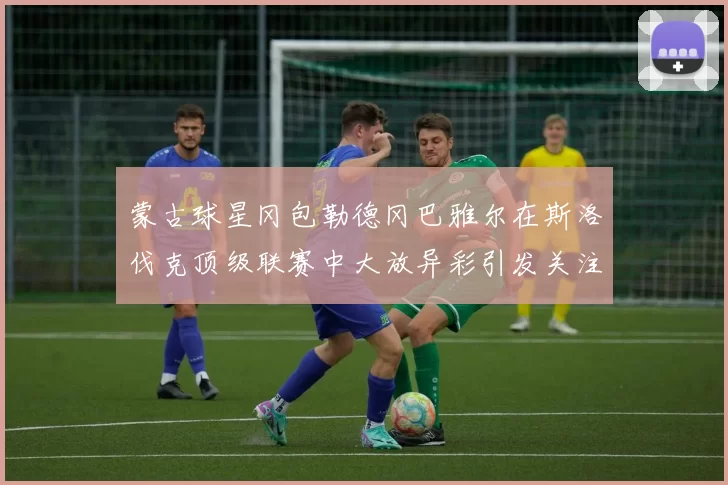 蒙古球星冈包勒德冈巴雅尔在斯洛伐克顶级联赛中大放异彩引发关注